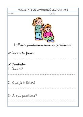 ACTIVITATS DE COMPRENSIÓ LECTORA 3.65
Nom:                                                      Data:




         L' Ester pentina a la seva germana.

 Copia la frase:
................................................................................................

 Contesta:
1- Qui és?
..............................................................................................


2- Què fa l' Ester?
................................................................................................


3- A qui pentina?
................................................................................................
 