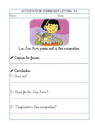 ACTIVITATS DE COMPRENSIÓ LECTORA 3.5
Nom:                                                      Data:




           La Jia Xin posa sal a les crispetes.

 Copia la frase:
...............................................................................................

 Contesta:
1- Qui és?
..............................................................................................


2- Què fa la Jia Xin?
................................................................................................


3- T'agraden les crispetes?
................................................................................................
 