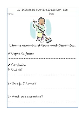 ACTIVITATS DE COMPRENSIÓ LECTORA 3.68
Nom:                                                      Data:




  L'home escombra el terra amb l'escombra.

 Copia la frase:
................................................................................................

 Contesta:
1- Qui és?
..............................................................................................


2- Què fa l' home?
................................................................................................


3- Amb què escombra?
................................................................................................
 