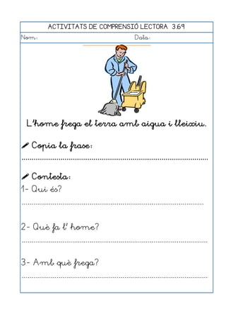 ACTIVITATS DE COMPRENSIÓ LECTORA 3.69
Nom:                                                      Data:




   L'home frega el terra amb aigua i lleixiu.

 Copia la frase:
................................................................................................

 Contesta:
1- Qui és?
..............................................................................................


2- Què fa l' home?
................................................................................................


3- Amb què frega?
................................................................................................
 