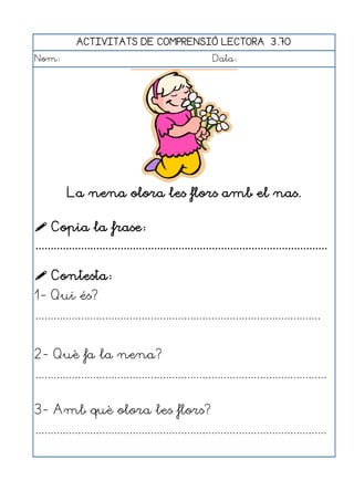 ACTIVITATS DE COMPRENSIÓ LECTORA 3.70
Nom:                                                      Data:




          La nena olora les flors amb el nas.

 Copia la frase:
................................................................................................

 Contesta:
1- Qui és?
..............................................................................................


2- Què fa la nena?
................................................................................................


3- Amb què olora les flors?
................................................................................................
 