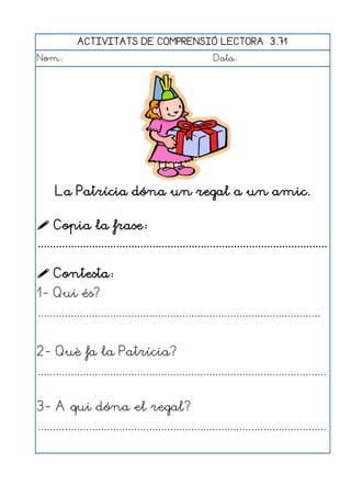 ACTIVITATS DE COMPRENSIÓ LECTORA 3.71
Nom:                                                      Data:




      La Patrícia dóna un regal a un amic.

 Copia la frase:
................................................................................................

 Contesta:
1- Qui és?
..............................................................................................


2- Què fa la Patrícia?
................................................................................................


3- A qui dóna el regal?
................................................................................................
 