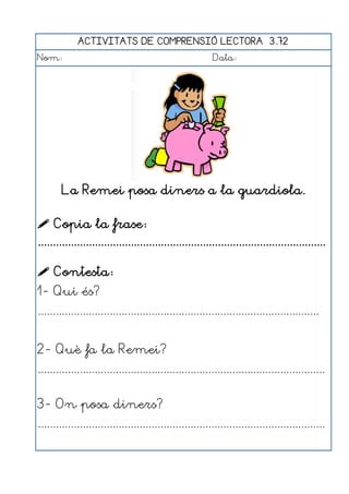 ACTIVITATS DE COMPRENSIÓ LECTORA 3.72
Nom:                                                      Data:




        La Remei posa diners a la guardiola.

 Copia la frase:
................................................................................................

 Contesta:
1- Qui és?
..............................................................................................


2- Què fa la Remei?
................................................................................................


3- On posa diners?
................................................................................................
 