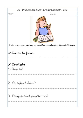 ACTIVITATS DE COMPRENSIÓ LECTORA 3.73
Nom:                                                      Data:




  El Jan pensa un problema de matemàtiques.


 Copia la frase:
................................................................................................

 Contesta:
1- Qui és?
..............................................................................................


2- Què fa el Jan?
................................................................................................


3- De què és el problema?
................................................................................................
 