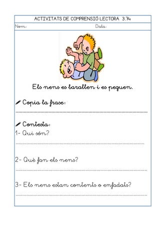 ACTIVITATS DE COMPRENSIÓ LECTORA 3.74
Nom:                                                      Data:




            Els nens es barallen i es peguen.

 Copia la frase:
................................................................................................

 Contesta:
1- Qui són?
..............................................................................................


2- Què fan els nens?
................................................................................................


3- Els nens estan contents o enfadats?
................................................................................................
 