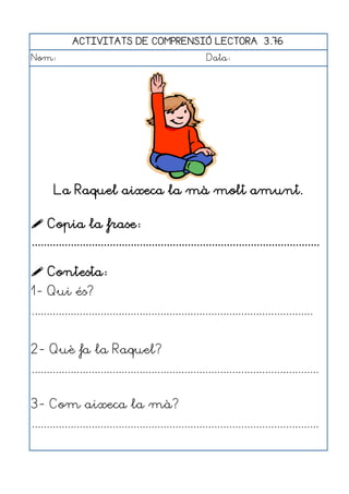 ACTIVITATS DE COMPRENSIÓ LECTORA 3.76
Nom:                                                      Data:




       La Raquel aixeca la mà molt amunt.

 Copia la frase:
................................................................................................

 Contesta:
1- Qui és?
..............................................................................................


2- Què fa la Raquel?
................................................................................................


3- Com aixeca la mà?
................................................................................................
 
