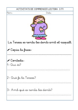ACTIVITATS DE COMPRENSIÓ LECTORA 3.77
Nom:                                                      Data:




 La Teresa es renta les dents amb el raspall.

 Copia la frase:
................................................................................................

 Contesta:
1- Qui és?
..............................................................................................


2- Què fa la Teresa?
................................................................................................


3- Amb què es renta les dents?
................................................................................................
 