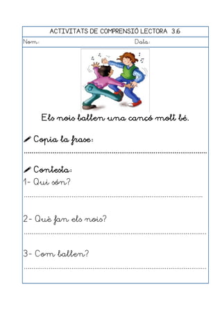 ACTIVITATS DE COMPRENSIÓ LECTORA 3.6
Nom:                                                      Data:




         Els nois ballen una cançó molt bé.

 Copia la frase:
................................................................................................

 Contesta:
1- Qui són?
..............................................................................................


2- Què fan els nois?
................................................................................................


3- Com ballen?
................................................................................................
 