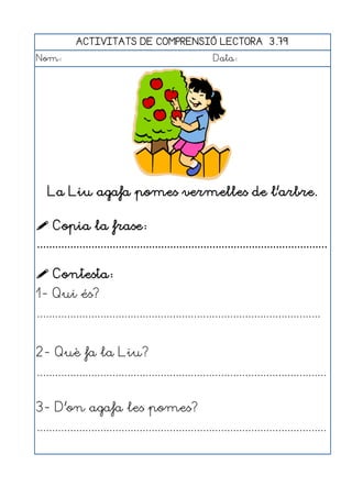 ACTIVITATS DE COMPRENSIÓ LECTORA 3.79
Nom:                                                      Data:




   La Liu agafa pomes vermelles de l'arbre.

 Copia la frase:
................................................................................................

 Contesta:
1- Qui és?
..............................................................................................


2- Què fa la Liu?
................................................................................................


3- D'on agafa les pomes?
................................................................................................
 