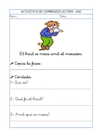 ACTIVITATS DE COMPRENSIÓ LECTORA 3.80
Nom:                                                      Data:




           El Raúl es moca amb el mocador.

 Copia la frase:
................................................................................................

 Contesta:
1- Qui és?
..............................................................................................


2- Què fa el Raúl?
................................................................................................


3- Amb què es moca?
................................................................................................
 