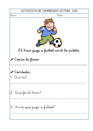 ACTIVITATS DE COMPRENSIÓ LECTORA 3.83
Nom:                                                      Data:




          El Xavi juga a futbol amb la pilota.

 Copia la frase:
................................................................................................

 Contesta:
1- Qui és?
..............................................................................................


2- Què fa el Xavi?
................................................................................................


3- Amb què juga a futbol?
................................................................................................
 