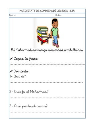 ACTIVITATS DE COMPRENSIÓ LECTORA 3.84
Nom:                                                      Data:




  El Mohamed arrossega un carro amb llibres.


 Copia la frase:
................................................................................................

 Contesta:
1- Qui és?
..............................................................................................


2- Què fa el Mohamed?
................................................................................................


3- Què porta el carro?
................................................................................................
 