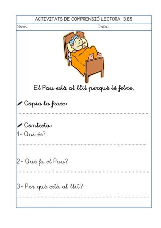 ACTIVITATS DE COMPRENSIÓ LECTORA 3.85
Nom:                                                      Data:




            El Pau està al llit perquè té febre.

 Copia la frase:
................................................................................................

 Contesta:
1- Qui és?
..............................................................................................


2- Què fa el Pau?
................................................................................................


3- Per què està al llit?
................................................................................................
 