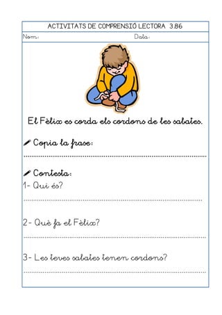 ACTIVITATS DE COMPRENSIÓ LECTORA 3.86
Nom:                                                      Data:




  El Fèlix es corda els cordons de les sabates.

 Copia la frase:
................................................................................................

 Contesta:
1- Qui és?
..............................................................................................


2- Què fa el Fèlix?
................................................................................................


3- Les teves sabates tenen cordons?
................................................................................................
 