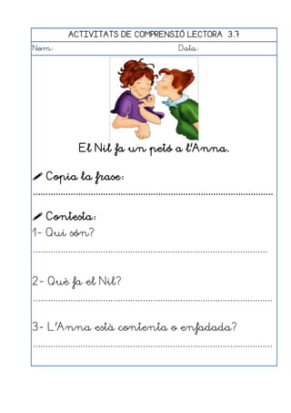 ACTIVITATS DE COMPRENSIÓ LECTORA 3.7
Nom:                                                      Data:




                  El Nil fa un petó a l'Anna.

 Copia la frase:
................................................................................................

 Contesta:
1- Qui són?
..............................................................................................


2- Què fa el Nil?
................................................................................................


3- L'Anna està contenta o enfadada?
................................................................................................
 