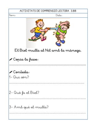 ACTIVITATS DE COMPRENSIÓ LECTORA 3.88
Nom:                                                      Data:




       El Biel mulla al Nil amb la mànega.

 Copia la frase:
................................................................................................

 Contesta:
1- Qui són?
..............................................................................................


2- Què fa el Biel?
................................................................................................


3- Amb què el mulla?
................................................................................................
 