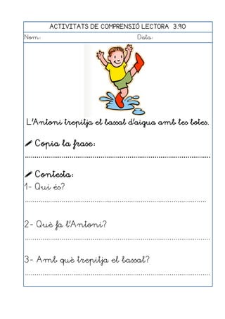 ACTIVITATS DE COMPRENSIÓ LECTORA 3.90
Nom:                                                      Data:




 L'Antoni trepitja el bassal d'aigua amb les botes.


 Copia la frase:
................................................................................................

 Contesta:
1- Qui és?
..............................................................................................


2- Què fa l'Antoni?
................................................................................................


3- Amb què trepitja el bassal?
................................................................................................
 