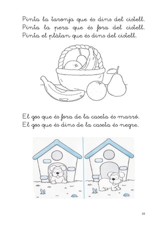 Pinta la taronja que és dins del cistell.
Pinta la pera que és fora del cistell.
Pinta el plàtan que és dins del cistell.




El gos que és fora de la caseta és marró.
El gos que és dins de la caseta és negre.




                                            10
 
