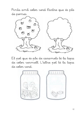 Pinta amb color verd l'arbre que és ple
de pomes.




El pot que és ple de caramels té la tapa
de color vermell. L'altre pot té la tapa
de color verd.




                                       12
 