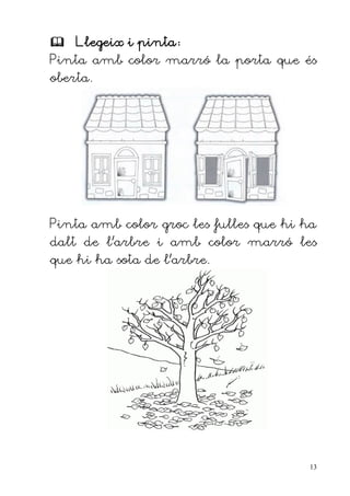  Llegeix i pinta:
Pinta amb color marró la porta que és
oberta.




Pinta amb color groc les fulles que hi ha
dalt de l'arbre i amb color marró les
que hi ha sota de l'arbre.




                                       13
 