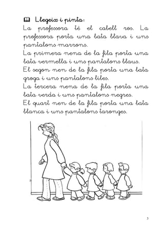  Llegeix i pinta:
La   professora   té   el   cabell   ros.   La
professora porta una bata blava i uns
pantalons marrons.
La primera nena de la fila porta una
bata vermella i uns pantalons blaus.
El segon nen de la fila porta una bata
groga i uns pantalons liles.
La tercera nena de la fila porta una
bata verda i uns pantalons negres.
El quart nen de la fila porta una bata
blanca i uns pantalons taronges.




                                             3
 