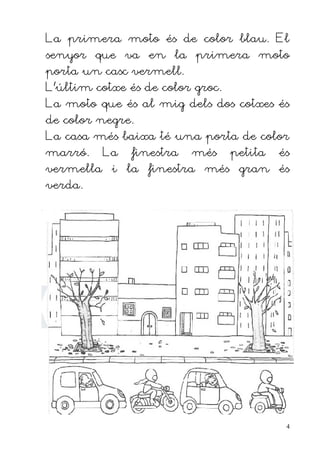La primera moto és de color blau. El
senyor que va en la primera moto
porta un casc vermell.
L'últim cotxe és de color groc.
La moto que és al mig dels dos cotxes és
de color negre.
La casa més baixa té una porta de color
marró.    La   finestra   més     petita   és
vermella i la finestra més gran és
verda.




                                            4
 