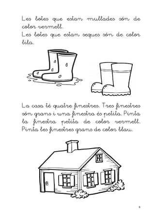 Les botes que estan mullades són de
color vermell.
Les botes que estan seques són de color
lila.




La casa té quatre finestres. Tres finestres
són grans i una finestra és petita. Pinta
la   finestra   petita   de   color   vermell.
Pinta les finestres grans de color blau.




                                             8
 