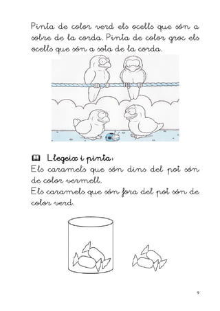 Pinta de color verd els ocells que són a
sobre de la corda. Pinta de color groc els
ocells que són a sota de la corda.




 Llegeix i pinta:
Els caramels que són dins del pot són
de color vermell.
Els caramels que són fora del pot són de
color verd.




                                         9
 