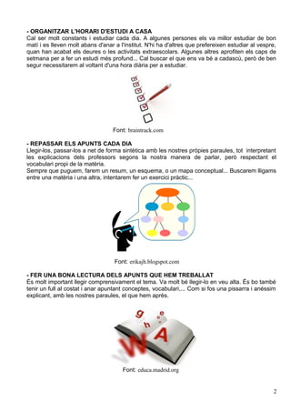 - ORGANITZAR L'HORARI D'ESTUDI A CASA
Cal ser molt constants i estudiar cada dia. A algunes persones els va millor estudiar de bon
matí i es lleven molt abans d'anar a l'institut. N'hi ha d'altres que prefereixen estudiar al vespre,
quan han acabat els deures o les activitats extraescolars. Algunes altres aprofiten els caps de
setmana per a fer un estudi més profund... Cal buscar el que ens va bé a cadascú, però de ben
segur necessitarem al voltant d'una hora diària per a estudiar.




                                  Font: braintrack.com

- REPASSAR ELS APUNTS CADA DIA
Llegir-los, passar-los a net de forma sintètica amb les nostres pròpies paraules, tot interpretant
les explicacions dels professors segons la nostra manera de parlar, però respectant el
vocabulari propi de la matèria.
Sempre que puguem, farem un resum, un esquema, o un mapa conceptual... Buscarem lligams
entre una matèria i una altra, intentarem fer un exercici pràctic...




                                   Font: erikajh.blogspot.com

- FER UNA BONA LECTURA DELS APUNTS QUE HEM TREBALLAT
És molt important llegir comprensivament el tema. Va molt bé llegir-lo en veu alta. És bo també
tenir un full al costat i anar apuntant conceptes, vocabulari,... Com si fos una pissarra i anéssim
explicant, amb les nostres paraules, el que hem après.




                                      Font: educa.madrid.org


                                                                                                   2
 