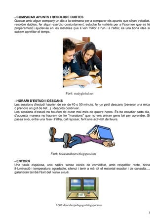 - COMPARAR APUNTS I RESOLDRE DUBTES
Quedar amb algun company un dia a la setmana per a comparar els apunts que s'han treballat,
resoldre dubtes, fer algun exercici conjuntament, estudiar la matèria per a l'examen que es té
properament i ajudar-se en les matèries que li van millor a l'un i a l'altre; és una bona idea si
sabem aprofitar el temps.




                                     Font: studyglobal.net

- HORARI D'ESTUDI I DESCANS
Les sessions d'estudi haurien de ser de 40 o 50 minuts, fer un petit descans (berenar una mica
o prendre un got de llet...) i després continuar.
Les sessions d'estudi no haurien de durar mai més de quatre hores. És bo estudiar cada dia,
d'aquesta manera no haurem de fer "maratons" que no ens aniran gens bé per aprendre. Si
passa això, entre una fase i l'altra, cal reposar, fent una activitat de lleure.




                          Font: booksandbeers.blogspot.com

- ENTORN
Una taula espaiosa, una cadira sense excés de comoditat, amb respatller recte, bona
il·luminació i temperatura agradable, silenci i tenir a mà tot el material escolar i de consulta...,
garantiran també l'èxit del nostre estudi.




                              Font: descubrepedagogia.blogspot.com

                                                                                                   3
 
