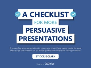 A CHECKLIST
PRESENTATIONS
PERSUASIVE
FOR MORE
BY DORIE CLARK
If you outline your presentation to ensure you cover these bases, you’re far more
likely to get the audience on your side quickly and achieve the result you desire.
Designed by
 