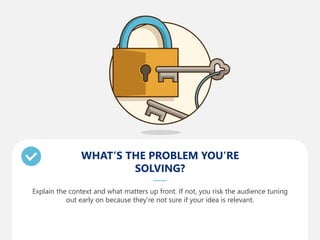 WHAT’S THE PROBLEM YOU’RE
SOLVING?
Explain the context and what matters up front. If not, you risk the audience tuning
out early on because they’re not sure if your idea is relevant.
 