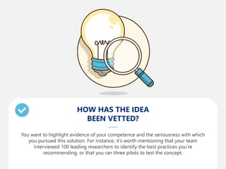 HOW HAS THE IDEA
BEEN VETTED?
You want to highlight evidence of your competence and the seriousness with which
you pursued this solution. For instance, it’s worth mentioning that your team
interviewed 100 leading researchers to identify the best practices you’re
recommending, or that you ran three pilots to test the concept.
 