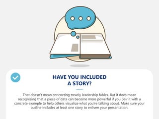 HAVE YOU INCLUDED
A STORY?
That doesn’t mean concocting treacly leadership fables. But it does mean
recognizing that a piece of data can become more powerful if you pair it with a
concrete example to help others visualize what you’re talking about. Make sure your
outline includes at least one story to enliven your presentation.
 