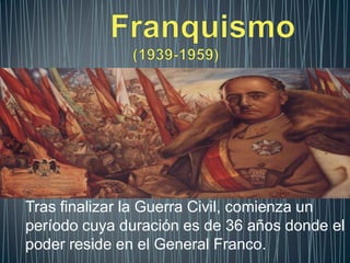 Franquismo                         (1939-1959) Tras finalizar la Guerra Civil, comienza un período cuya duración es de 36 años donde el poder reside en el General Franco. 