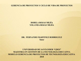 GERENCIA DE PROYECTOS Y CICLO DE VIDA DE PROYECTOS
DORILA ROJAS MEJÍA
YOLANDA ROJAS MEJÍA
DR. FERNANDO MARTINEZ RODRIGUEZ
Tutor
UNIVERSIDAD DE SANTANDER “UDES”
MAESTRIA EN GESTION DE LA TECNOLOGÍA EDUCATIVA
MODULO GERENCIA DE PROYECTOS DE TECNOLOGÍA EDUCATIVA
2018
 