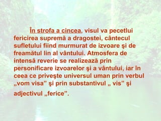 În strofa a cincea, visul va pecetlui
fericirea supremă a dragostei, cântecul
sufletului fiind murmurat de izvoare şi de
freamătul lin al vântului. Atmosfera de
intensă reverie se realizează prin
personificare izvoarelor şi a vântului, iar în
ceea ce priveşte universul uman prin verbul
„vom visa” şi prin substantivul „ vis” şi
adjectivul „ferice”.
 