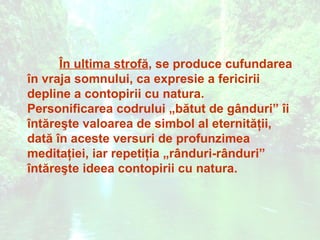 În ultima strofă, se produce cufundarea
în vraja somnului, ca expresie a fericirii
depline a contopirii cu natura.
Personificarea codrului „bătut de gânduri” îi
întăreşte valoarea de simbol al eternităţii,
dată în aceste versuri de profunzimea
meditaţiei, iar repetiţia „rânduri-rânduri”
întăreşte ideea contopirii cu natura.
 