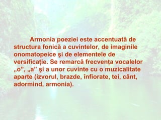 Armonia poeziei este accentuată de
structura fonică a cuvintelor, de imaginile
onomatopeice şi de elementele de
versificaţie. Se remarcă frecvenţa vocalelor
„o”, „a” şi a unor cuvinte cu o muzicalitate
aparte (izvorul, brazde, înfiorate, tei, cânt,
adormind, armonia).
 