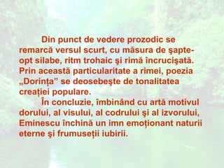 Din punct de vedere prozodic se
remarcă versul scurt, cu măsura de şapte-
opt silabe, ritm trohaic şi rimă încrucişată.
Prin această particularitate a rimei, poezia
„Dorinţa” se deosebeşte de tonalitatea
creaţiei populare.
      În concluzie, îmbinând cu artă motivul
dorului, al visului, al codrului şi al izvorului,
Eminescu închină un imn emoţionant naturii
eterne şi frumuseţii iubirii.
 