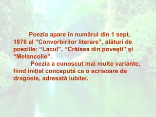 Poezia apare în numărul din 1 sept.
1876 al “Convorbirilor literare”, alături de
poeziile: “Lacul”, “Crăiasa din poveşti” şi
“Melancolie”.
       Poezia a cunoscut mai multe variante,
fiind iniţial concepută ca o scrisoare de
dragoste, adresată iubitei.
 