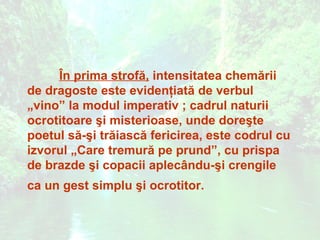 În prima strofă, intensitatea chemării
de dragoste este evidenţiată de verbul
„vino” la modul imperativ ; cadrul naturii
ocrotitoare şi misterioase, unde doreşte
poetul să-şi trăiască fericirea, este codrul cu
izvorul „Care tremură pe prund”, cu prispa
de brazde şi copacii aplecându-şi crengile
ca un gest simplu şi ocrotitor.
 