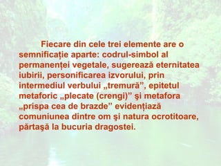 Fiecare din cele trei elemente are o
semnificaţie aparte: codrul-simbol al
permanenţei vegetale, sugerează eternitatea
iubirii, personificarea izvorului, prin
intermediul verbului „tremură”, epitetul
metaforic „plecate (crengi)” şi metafora
„prispa cea de brazde” evidenţiază
comuniunea dintre om şi natura ocrotitoare,
părtaşă la bucuria dragostei.
 