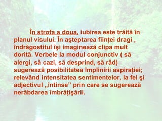 În strofa a doua, iubirea este trăită în
planul visului. În aşteptarea fiinţei dragi ,
îndrăgostitul îşi imaginează clipa mult
dorită. Verbele la modul conjunctiv ( să
alergi, să cazi, să desprind, să râd)
sugerează posibilitatea împlinirii aspiraţiei;
relevând intensitatea sentimentelor, la fel şi
adjectivul „întinse” prin care se sugerează
nerăbdarea îmbrăţişării.
 
