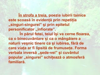 În strofa a treia, poezia iubirii tainice
este scoasă în evidenţă prin repetiţia
„singuri-singurei” şi prin epitetul
personificator „înfiorate”.
       În părul fetei, teiul îşi va cerne floarea,
ca o binecuvântare şi ca o mângâiere a
naturii veşnic tinere ca şi iubirea, fără de
care viaţa ar fi lipsită de frumuseţe. Forma
verbala inversă „şede-vei” şi cuvântul
popular „singurei” schiţează o atmosferă
familiară.
 