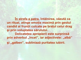 În strofa a patra, întâlnirea, văzută ca
un ritual, atinge emoţia maximă prin gestul
candid al frunţii culcate pe braţul celui drag
şi prin voluptatea sărutului.
      Delicateţea apropierii este surprinsă
prin adverbul „încet”, iar adjectivele: „albă”
şi „galben”, subliniază puritatea iubirii.
 