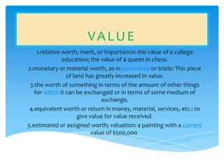 VALUE
    1.relative worth, merit, or importance: the value of a college
               education; the value of a queen in chess.
2.monetary or material worth, as in commerce or trade: This piece
                of land has greatly increased in value.
 3.the worth of something in terms of the amount of other things
   for which it can be exchanged or in terms of some medium of
                               exchange.
 4.equivalent worth or return in money, material, services, etc.: to
                     give value for value received.
5.estimated or assigned worth; valuation: a painting with a current
                           value of $500,000.
 