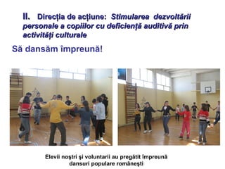 II.  Direcţia de acţiune:  Stimularea  dezvoltării personale a copiilor cu deficienţă auditivă prin activităţi culturale Să dansăm împreună! Elevii noştri şi voluntarii au pregătit împreună dansuri populare româneşti 