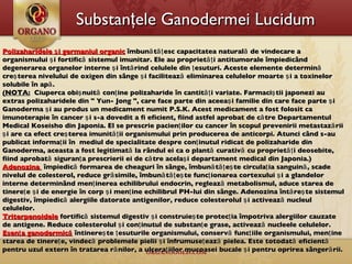 Substanţele  Ganoderm ei  Lucidum  Polizaharidele şi germaniul organic  îmbunătăţesc capacitatea naturală de vindecare a organismului şi fortifică sistemul imunitar. Ele au proprietăţi antitumorale împiedicând degenerarea organelor interne şi întărind celulele din ţesuturi. Aceste elemente determină creşterea nivelului de oxigen din sânge şi facilitează eliminarea celulelor moarte şi a toxinelor solubile în apă.   (NOTA:   Ciuperca obişnuită conţine polizaharide în cantităţi variate. Farmaciştii japonezi au extras polizaharidele din " Yun- Jong ", care face parte din aceeaşi familie din care face parte şi Ganoderma şi au produs un medicament numit P.S.K. Acest medicament a fost folosit ca imunoterapie în cancer şi s-a dovedit a fi eficient, fiind astfel aprobat de către Departamentul Medical Koseisho din Japonia. El se prescrie pacienţilor cu cancer în scopul prevenirii metastazării şi are ca efect creşterea imunităţii organismului prin producerea de anticorpi. Atunci când s-au publicat informaţii în  mediul de specialitate despre conţinutul ridicat de polizaharide din Ganoderma, aceasta a fost legitimată la rândul ei ca o plantă curativă cu proprietăţi deosebite, fiind aprobată siguranţa prescrierii ei de către acelaşi departament medical din Japonia.) Adenozina    î mpiedic ă  formarea de cheaguri în sânge, îmbunătăţeşte circulaţia sanguină, scade nivelul de colesterol, reduce grăsimile, îmbunătăţeşte funcţionarea cortexului şi a glandelor interne determinând menţinerea echilibrului endocrin, reglează metabolismul, aduce starea de tinereţe şi de energie în corp şi menţine echilibrul PH-lui din sânge. Adenozina întăreşte sistemul digestiv, împiedică alergiile datorate antigenilor, reduce colesterolul şi activează nucleul celulelor. Triterpenoidele  fortifică sistemul digestiv şi construieşte protecţia împotriva alergiilor cauzate de antigene. Reduce colesterolul şi conţinutul de substanţe grase, activează nucleele celulelor. Esenţa ganodermică  întinereşte ţesuturile organismului, conservă funcţiile organismului, menţine starea de tinereţe, vindecă problemele pielii şi înfrumuseţează pielea. Este totodată eficientă pentru uzul extern în tratarea rănilor, a ulceraţiilor mucoasei bucale şi pentru oprirea sângerării. 