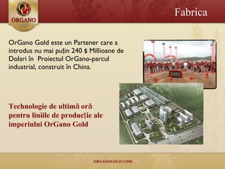 OrGano Gold  este un  Part e ner  care a introdus nu mai puţin  240  $  Millio a n e de  Dolar i în  Pro iectul Or Gano- parcul industrial ,  construit în China. Fabrica Technologie de ultimă oră pentru liniile de producţie ale imperiului OrGano Gold 